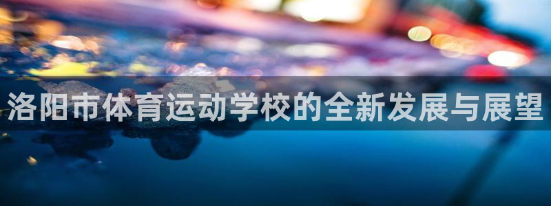 海南一竞技官网下载发展怎么样：洛阳市体育运动学校的全新发展与